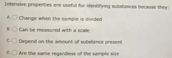 Intensive properties are useful for identifying substances because they:
Change when the sample is divided
Can be measured with a scale
Depend on the amount of substance present
D Are the same regardless of the sample size