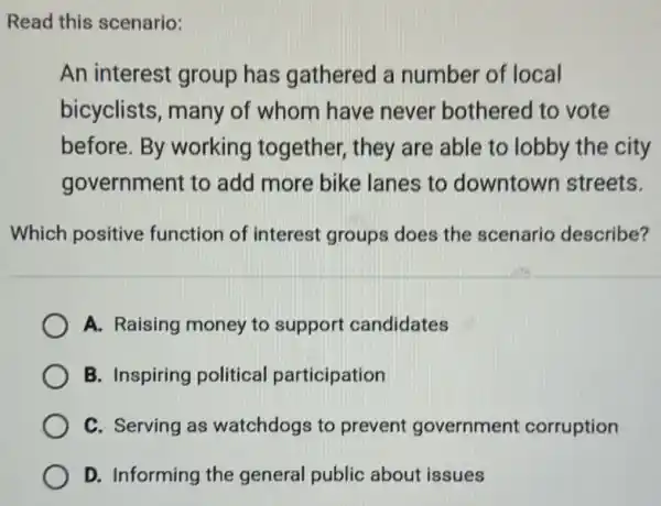 An interest group has gathered a number of local
bicyclists, many of whom have never bothered to vote
before. By working together,they are able to lobby the city
government to add more bike lanes to downtown streets.
Which positive function of interest groups does the scenario describe?
A. Raising money to support candidates
B. Inspiring political participation
C. Serving as watchdogs to prevent government corruption
D. Informing the general public about issues