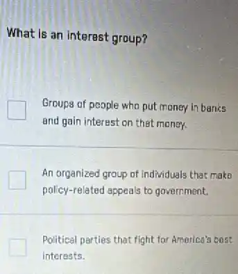 What is an interest group?
Groups of people who put money in banks
and gain interest on thet maney.
An organized group of individuals that make
policy-related appeals to government.
Political parties that fight for America's best
interests.