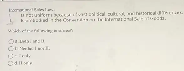 International Sales Law:
Is not uniform because of vast political, cultural, and historical differences.
II. Is embodied in the Convention on the International Sale of Goods.
Which of the following is correct?
a. Both I and II.
b. Neither I nor II.
c. I only.
d.II only.