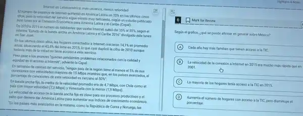 Internet en Latinoamérica: màs usuarios, menos velocidad
El numero de usuarios de Internet aumentó en América Latina un
20%  en los ultimos cinco
años, pero la velocidad del servicio sigue siendo muy deficiente, segun un estudio publicado
este lunes por la Comisión Económica para América Latina y el Caribe (Cepa))
De 2010 a 2015 el numero de habitantes que usaba Internet subió del
35%  al 55% , según el informe "Estado de la banda ancha en América Latina y el Caribe
2016^circ  divulgado este lunes en San José
En los ultimos cinco años, los hogares conectados a Internet crecieron
14,1%  en promedio anual, alcanzando el 43,4% 
del total en 2015.lo que casi duplicó la cifra de 2010 aunque
todavia más de la mitad no tiene acceso a este servicio.
Pero pese a los avances "quedan pendientes problemas relacionados con la calidad y
equidad en el acceso a Internet", advierte la Cepal.
En términos de calidad del servicio, "ningùn pais de la región tiene al menos el
5%  de sus
conexiones con velocidades mayores de 15 Mbps mientras que, en los países avanzados, el
porcentaje de conexiones de esta velocidad es cercano al 50% ''
En banda ancha fija la media de la velocidad promedio era de 4,7 Mbps, con Chile como el
pais con mayor velocidad (7,3 Mbps) y Venezuela con la menor (1,9 Mbps)
La velocidad de acceso de la banda ancha fija es clave para los procesos productivos y el
salto que debiera dar América Latina para aumentar sus indices de crecimiento económico.
"En los paises más avanzados en la materia.como la República de Corea y Noruega, las
w Mark for Review
Según el gráfico, ¿qué se puede afirmar en general sobre México?
A
Cada año hay más familias que tienen acceso a la TIC.
B
La velocidad de la conexión a Internet en 2015 era mucho más rápida que en
2001.
C
La mayoria de los hogares tenia acceso a la TIC en 2015.
D
Aumenta el número de hogares con acceso a la TIC, pero disminuye el
porcentaje.