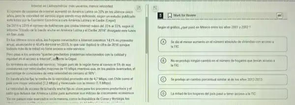 Internet en Latinoamérica: mát usuarios, menos velocidad
El numero de usuarios de Internet aumento en America Latina un 20%  en los ultimos cinco
años, pero la velocidad del servicio sigue siendo muy deficiente, segun un estudio publicado
este lunes por la Comisión Economica para América Latina y et Caribe (Cepa))
De 2010 a 2015 el numero de habitantes que usaba Internet subió del 35%  55%  segun el
informe "Estado de la banda ancha en América Latina y el Caribe 2016^circ  divulgado este lunes
en San Jose.
En los ultimos cinco allos, los hogares conectados a Internet crecieron 14,1%  en promedio
anual, alcanzando el 43.4%  del total en 2015, lo que casi duplicó la cifra de 2010 aunque
todavia más de la mitad no tiene access a este servicio.
Pero pese a los ovances "quedan pendientes problemas relacionados con la calidad y
equidad en el acceso a Internet", adverte la Cepal
En terminos de calidad del servicio, "ningùn pais de la región tiene al menos el 5%  desus
conexiones con velocidades mayores de 15 Mbps mientras que, en los paises avanzados, el
porcentaje de conexiones de esta velocidad es cercano al 50% ''
En banda ancha fija la media de la velocidad promedio era de 4,7 Mbps, con Chile como el
pais con mayor velocidad (7.3 Mbps) y Venezuela cor la menor (1,9 Mbps)
La velocidad de acceso dela banda ancha fija es clave para los procesos productivos y el
salto que debiera dar America Latina para aumentar sus indices de crecimiento económico
"En los poises más avanzados en la materia,como la Republica de Corea y Noruega, las
Mark for Review
Segun el grafico ¿qué pasó en México entre los arlos 2001y2002
A Se dio el menor aumento en el numero absoluto de viviendas con acceso a
la TiC.
B No se produjo ningun cambio en el nümero de hogares que tenian acceso a
la TiC.
C Se produjo un cambio porcentual similar al de los años 2012.2013.
D La mitad de los hogares del pais pasó a tener acceso a la TIC.