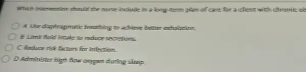 Which intervention should the nurse include in a long-term plan of carefor a client with chromic of
A Use diaphragmatic breathing to achieve better echalation.
B Limit fluid intake to reduce secretions.
C Reduce risk factors for infection.
D.Administer high flow oxygen during sleep.