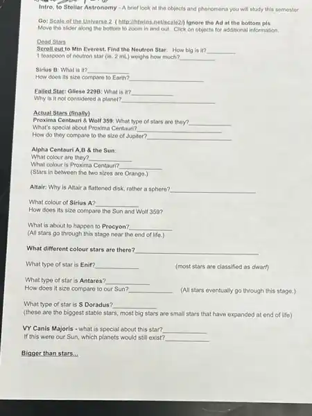 Intro. to Stellar Astronomy - A brief look at the objects and phenomena you will study this semester
Go: Scale of the Universe ? (http://htwins.net/scale2) lgnore the Ad at the bottom pls
Move the slider along the bottom to zoom in and out. Click on objects for additional information.
Dead Stars
Scroll out to Min Everest Find the Neutron Star:How big is it? __
1 teaspoon of neutron star (ie. 2 mL.)weighs how much? __
Sirius B: What is it? __
How does its size compare to Earth? __
Failed Star: Glieso 229B.What is it? __
Why is it not considered a planet? __
Actual Stars (finally)
Proxima Centauri & Wolf 359: What type of stars are they? __
What's special about Proxima Centauri? __
How do they compare to the size of Jupiter? __
Alpha Centauri A,B & the Sun
What colour are they? __
What colour is Proxima Centauri? __
(Stars in between the two sizes are Orange.)
Altair: Why is Altair a flattened disk, rather a sphere? __
What colour of Sirius A? __
How does its size compare the Sun and Wolf 359?
What is about to happen to Procyon? __
(All stars go through this stage near the end of life.)
What different colour stars are there? __
What type of star is Enif? __	(most stars are classified as dwarf)
What type of star is Antares? __
How does it size compare to our Sun? __ (All stars eventually go through this stage.)
What type of star is  Doradus? __
(these are the biggest stable stars, most big stars are small stars that have expanded at end of life)
VY Canis Majoris - what is special about this star? __
If this were our Sun which planets would still exist? __
Bigger than stars...