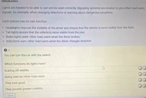 Introduction
Lights are needed to be able to see and be seen correctly.Signaling systems are needed to give other road users
signals, for example, when changing directions or warning about dangerous situations.
Each system has its own function.
- Headlights improve the visibility of the driver and ensure that the vehicle is more visible from the front.
- Tail lights ensure that the vehicle is more visible from the rear.
Brake lights warn other road users when the driver brakes.
- Indicators warn other road users when the driver changes direction.
(1) 6
You can turn the car with the switch.
Which functions do lights have?
Scaring off wildlife.
Being seen by other road users.
They look good.
They provide greater visibility.
QQ
QQ
QQ