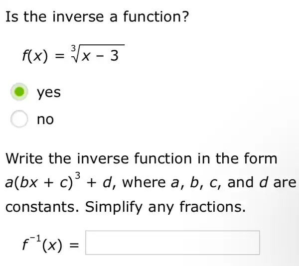 Is the inverse a function?
f(x)=sqrt [3](x-3)
D yes
no
Write the inverse function in the form
a(bx+c)^3+d , where a, b , c, and d are
constants . Simplify any fractions.
f^-1(x)=square