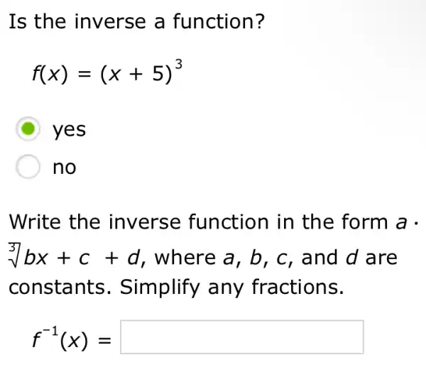 Is the inverse a function?
f(x)=(x+5)^3
D yes
no
Write the inverse function in the form a .
sqrt [3](bx)+c+d , where a, b , c, and d are
constants . Simplify any fractions.
f^-1(x)=square