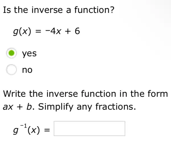 Is the inverse a function?
g(x)=-4x+6
D yes
no
Write the inverse function in the form
ax+b . Simplify any fractions.
g^-1(x)=square