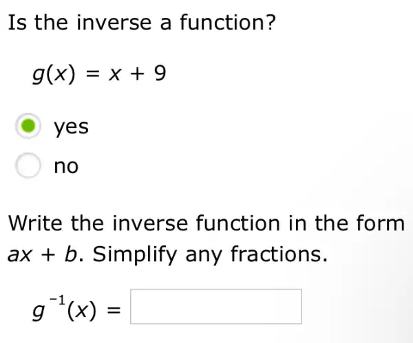 Is the inverse a function?
g(x)=x+9
D yes
no
Write the inverse function in the form
ax+b . Simplify any fractions.
g^-1(x)=square