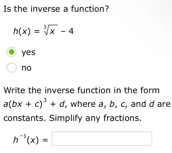 Is the inverse a function?
h(x)=sqrt [3](x)-4
D yes
no
Write the inverse function in the form
a(bx+c)^3+d , where a, b , c, and d are
constants . Simplify any fractions.
h^-1(x)=square