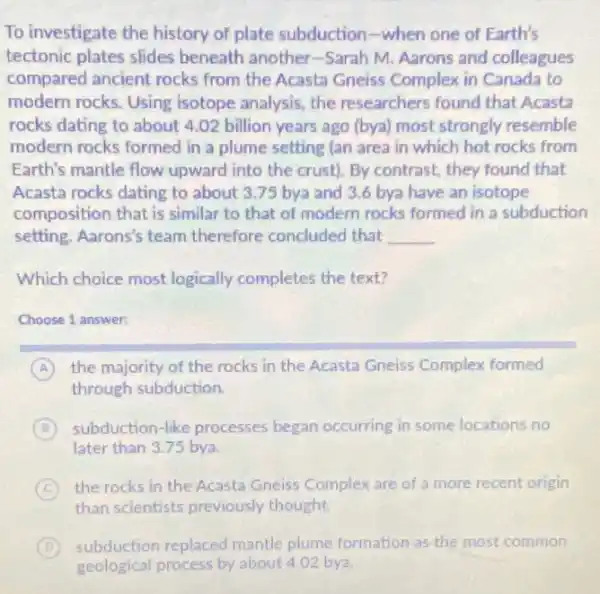 To investigate the history of plate subduction-when one of Earth's
tectonic plates slides beneath another-Sarah M. Aarons and colleagues
compared ancient rocks from the Acasta Gneiss Complex in Canada to
modern rocks. Using isotope analysis, the researchers found that Acasta
rocks dating to about 4.02 billion years ago (bya) most strongly resemble
modern rocks formed in a plume setting (an area in which hot rocks from
Earth's mantle flow upward into the crust)By contrast, they found that
Acasta rocks dating to about 3.75 bya and 3.6 bya have an isotope
composition that is similar to that of modern rocks formed in a subduction
setting. Aarons's team therefore concluded that __
Which choice most logically completes the text?
Choose 1 answer:
A the majority of the rocks in the Acasta Gneiss Complex formed
through subduction
B subduction-like processes began occurring in some locations no
later than 3.75 bya
C the rocks in the Acasta Gneiss Complex are of a more recent origin
than scientists previously thought
D subduction replaced mantle plume formation as the most common