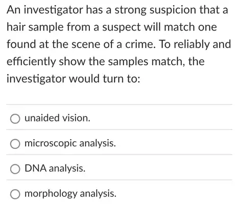 An investigator has a strong suspicion that a
hair sample from a suspect will match one
found at the scene of a crime. To reliably and
efficiently show the samples match, the
investigator would turn to:
unaided vision.
microscopic analysis.
DNA analysis.
morphology analysis.