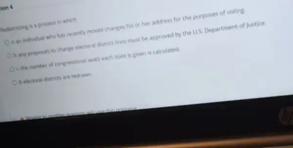 ion 4
Redistricting is a process in which
a. an individual who has recently moved changes his or her address for the purposes of voting.
b. any proposals to change electoral district lines must be approved by the U.S. Department of Justice.
c. the number of congressional seats each state is given is calculated.
d. electoral districts are redrawn