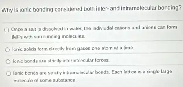 Why is ionic bonding considered both inter-and intramolecular bonding?
Once a salt is dissolved in water, the indiviudal cations and anions can form
IMFs with surrounding molecules.
lonic solids form directly from gases one atom at a time.
lonic bonds are strictly intermolecular forces.
Ionic bonds are strictly intramolecular bonds Each lattice is a single large
molecule of some substance.