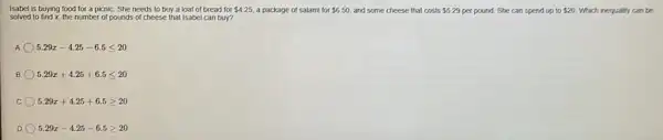 Isabel is buying food for a picnic. She needs to buy a loaf of bread for 4.25 a package of salami for 6.50 and some cheese that costs 5.29 per pound. She can spend up to 20 Which inequally can be
solved to find x, the number of pounds of cheese that Isabel can buy?
A 5.29x-4.25-6.5leqslant 20
B 5.29x+4.25+6.5leqslant 20
C 5.29x+4.25+6.5geqslant 20
D 5.29x-4.25-6.5geqslant 20