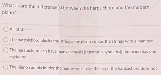 What is/are the difference(s between the harpsichord and the modern
piano?
All of these
The harpsichord plucks the strings; the piano strikes the strings with a hammer
The harspichord can have many manuals (separate keyboards)the piano has one
keyboard
The piano sounds louder the harder you strike the keys; the harpsichord does not