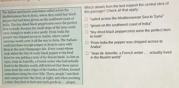 The Italian merchants sometimes sailed across the
Mediterranean Sea to Syria where they could buy black
pepper that had been grown on the southwest coast of
India. The tiny dried black peppercorns were the perfect
item to trade, because the small ships of the time could
carry enough to make a nice profit. From India the
pepper was shipped across to Arabia, where camel
caravans would carry it all the way to Syria. The Italians
could purchase enough pepper in Syria to carry with
them to the next Champagne fair. Every count whose
cook added the bite of costly black pepper to his food
knew he was getting a taste of far distant lands. As late as
1300, Jean de Joieville.a French writer who had actually
lived in the Muslim world, still believed that these spices
came from the outer edges of the Garden of Eden, located
somewhere along the river Nile. There, people cast their
nets outspread into the river, at night; and when morning
comes, they find in their nets such goods as __ ginger,
Which details from the text support the central idea of
this passage? Check all that apply.
"sailed across the Mediterranean Sea to Syria"
"grown on the southwest coast of India"
"tiny dried black peppercorns were the perfect item
to trade"
"From India the pepper was shipped across to
Arabia"
"Jean de Joieville, a French writer __ actually lived
in the Muslim world"