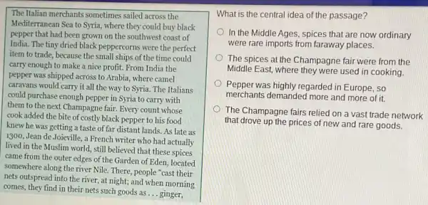 The Italian merchants sometimes sailed across the
Mediterranean Sea to Syria.where they could buy black
pepper that had been grown on the southwest coast of
India. The tiny dried black peppercorns were the perfect
item to trade, because the small ships of the time could
carry enough to make a nice profit. From India the
pepper was shipped across to Arabia, where camel
caravans would carry it all the way to Syria. The Italians
could purchase enough pepper in Syria to carry with
them to the next Champagne fair. Every count whose
cook added the bite of costly black pepper to his food
knew he was getting a taste of far distant lands. As late as
1300, Jean de Joieville.a French writer who had actually
lived in the Muslim world, still believed that these spices
came from the outer edges of the Garden of Eden, located
somewhere along the river Nile. There, people cast their
nets outspread into the river, at night; and when morning
comes, they find in their nets such goods as
__ ginger,
What is the central idea of the passage?
In the Middle Ages , spices that are now ordinary
were rare imports from faraway places.
The spices at the Champagne fair were from the
Middle East, where they were used in cooking.
Pepper was highly regarded in Europe, so
merchants demanded more and more of it.
The Champagne fairs relied on a vast trade network
that drove up the prices of new and rare goods.