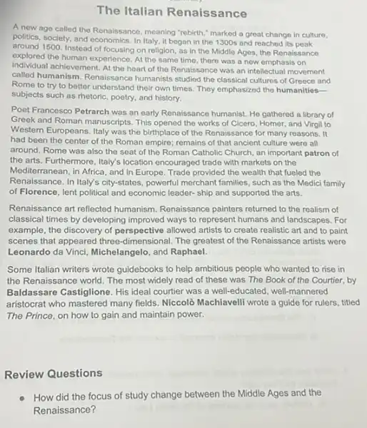 The Italian Renaissance
A new age called the Renaissance, meaning "rebirth "marked a great change in culture,
politics, society, and economics In Italy, it began in the 1300s and reached its peak
around 1500. Instead of focusing on religion, as in the Middle Ages the Renaissance
explored the human experience At the same time there was a new emphasis on
individual achievement. At the heart of the Renaisse nce was an intellectual movement
called humanism. Renaissance humanists studied the classica cultures of Greece and
Rome to try to better understand their own times. They emphasized the humanities-
subjects such as rhetoric poetry, and history.
Poet Francesco Petrarch was an early Renaissance humanist.He gathered a library of
Greek and Roman manuscripts This opened the works of Cicero, Homer, and Virgil to
Western Europeans. Italy was the birthplace of the Renaissance for many reasons . It
had been the center of the Roman empire:remains of that ancient culture were all
around. Rome was also the seat of the Roman Catholic Church, an important patron of
the arts. Furthermore, Italy's location encouraged trade with markets on the
Mediterranean, in Africa, and in Europe. Trade provided the wealth that fueled the
Renaissance. In Italy's city -states, powerful merchant families such as the Medici family
of Florence, lent political and economic leader-ship and supported the arts.
Renaissance art reflected humanism. Renaissance painters returned to the realism of
classical times by developing improved ways to represent humans and landscapes. For
example, the discovery of perspective allowed artists to create realistic art and to paint
scenes that appeared three -dimensional. The greatest of the Renaissance artists were
Leonardo da Vinci, Michelangelo and Raphael.
Some Italian writers wrote guidebooks to help ambitious people who wanted to rise in
the Renaissance world. The most widely read of these was The Book of the Courtier, by
Baldassare Castiglione. His ideal courtier was a well-educated well-mannered
aristocrat who mastered many fields. Niccolò Machiavelli wrote a guide for rulers titled
The Prince, on how to gain and maintain power.
Review Questions
How did the focus of study change between the Middle Ages and the
Renaissance?