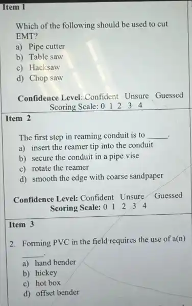 Item 1
Which of the following should be used to cut
EMT?
a) Pipe cutter
b) Table saw
c) Hacksaw
d) Chop saw
Confidence Level Confident Unsure Guessed
Scoring Scale: 0 1 2 3 4
Item 2
The first step in reaming conduit is to __
.
a) insert the reamer tip into the conduit
b) secure the conduit in a pipe vise
c) rotate the reamer
d) smooth the edge with coarse sandpaper
Confidence Level:Confident Unsure
Guessed
Scoring Scale: 01234
Item 3
2. Forming PVC in the field requires the use of
a(n)
__
a) hand bender
b) hickey
c) hot box
d) offset bender