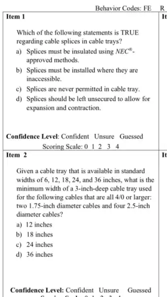 Item 2
Item 1
Which of the following statements is TRUE
regarding cable splices in cable trays?
a) Splices must be insulated using NEC^8
approved methods.
b) Splices must be installed where they are
inaccessible.
c) Splices are never permitted in cable tray.
d) Splices should be left unsecured to allow for
expansion and contraction.
Confidence Level: Confident Unsure Guessed
Scoring Scale: 012 3 4
Given a cable tray that is available in standard
widths of 6,12,18,24, and 36 inches, what is the
minimum width of a 3-inch-deep cable tray used
for the following cables that are all 4/0 or larger:
two 1.75-inch diameter cables and four 2.5-inch
diameter cables?
a) 12 inches
b) 18 inches
c) 24 inches
d) 36 inches
Confidence Level: Confident Unsure Guessed
It
It