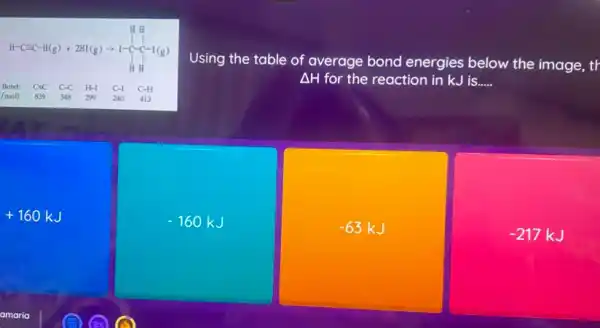 It-Gec-H(g) - 2HK(g)-1-(-f-r-a)
Bond: CIC C-C H-I C-I C-H
/mol): 839 348 299 240 413
Using the table of average bond energies below the image, tr
Delta H for the reaction in kJis __
+160kJ
-160kJ
-63kJ
-217kJ