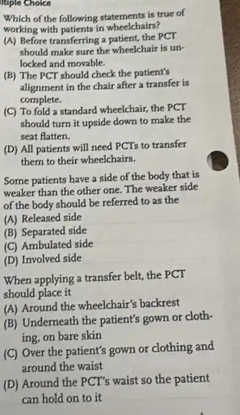 Itiple Choice
Which of the following statements is true of
working with patients in wheelchairs?
(A) Before transferring a patient, the PCT
should make sure the wheelchair is un-
locked and movable.
(B) The PCT should check the patient's
alignment in the chair after a transfer is
complete.
(C) To fold a standard wheelchair,the PCT
should turn it upside down to make the
seat flatten.
(D) All patients will need PCTs to transfer
them to their wheelchairs.
Some patients have a side of the body that is
weaker than the other one. The weaker side
of the body should be referred to as the
(A) Released side
(B) Separated side
(C) Ambulated side
(D) Involved side
When applying a transfer belt, the PCT
should place it
(A) Around the wheelchair's backrest
(B) Underneath the patient's gown or cloth-
ing, on bare skin
(C) Over the patient's gown or clothing and
around the waist