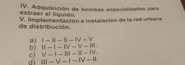 IV Adquisición de bombas especializadas para
extraer el líquido.
V Implementación e instalación de la red urbana
de distributación
a)I-II-II-IV-V.
b) II- IV-V-
c) V- III - II -
d) III-I -