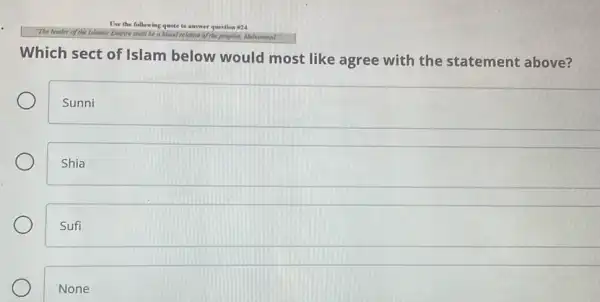 I've the following quote to answer question #24.
a blood relative of the propher, Michamined.
Which sect of Islam below would most like agree with the statement above?
Sunni
Shia
Sufi
None