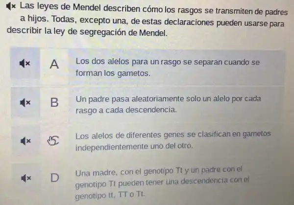 Ix Las leyes de Mendel describen cómo los rasgos se transmiten de padres
a hijos. Todas , excepto una, de estas declaraciones pueden usarse para
describir la ley de segregación de Mendel.
A Los dos alelos para un rasgo se separan cuando se
forman los gametos.
B
Un padre pasa aleatoriamente solo un alelo por cada
rasgo a cada descendencia.
Los alelos de diferentes genes se clasifican en gametos
independientemente uno del otro.
D D
Una madre, con el genotipo Tt y un padre con el
genotipo Tt pueden tener una descendencia con el
genotipo tt, TTo Tt.