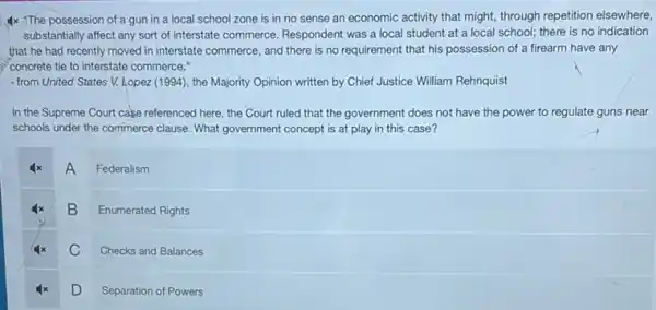 Ix "The possession of a gun in a local school zone is in no sense an economic activity that might, through repetition elsewhere,
substantially affect any sort of interstate commerce. Respondent was a local student at a local school there is no indication
that he had recently moved in interstate commerce and there is no requirement that his possession of a firearm have any
concrete tie to interstate commerce."
- from United States V.Lopez (1994), the Majority Opinion written by Chief Justice William Rehnquist
In the Supreme Court case referenced here, the Court ruled that the government does not have the power to regulate guns near
schools under the commerce clause. What government concept is at play in this case?
A
Federalism
B
Enumerated Rights
C
Checks and Balances
D D
Separation of Powers