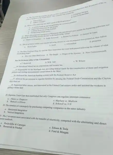 a. J Pierpont
d. John D Rockefeller
as which of the fullewing was NOT a goal of the Progressives?
our oversess presence.
b. hopening demacracy for
i. Learing the power of high business
d. Surngthening social justice.
21. Who is the progressive governor of Wisconsin who introduced a new system for bypassing politicians and
placing the mominating process directly in the hands of the
b. Tedity Roosevelt c. Robert La Follette d. Samuel Mones
22. The pengresive reform was enacted allowing citizens to vote on proposed laws printed on their ballots.
a. Secret hallor
b. recall
c. referendum
d. primaries
Pare Food and Drug Act and the Meat Inspection Act were both passed following the release of what meckraking book?
4. How the Other Half Lives b. The Jungle c Origin of the Species d.New Commonwealth
For 24-25 choose either of the 3 Presidents:
a T. Roosrvelt
b. WH. Tan
__
M. Introdaced federal tax on corporations and income tax
c. W. Wilson
__
25. Responsible for the Newlands Act, providing federal funds for the construction of dams and irrigation messand parting environmental conservation in the West.
__
26. Reformed the American banking system with the Federal Reserve Act
__
7. Allowed the government to regulate business by passing the Federal Trade Commission and the Clayton
Anti-Thest act
__
it Supported labor unions and Intervened in the United Coal miners strike and assisted the workers in
geting a better deal
ax. Ferguson
29. Supreme Court Case that established that only Congress can regulate interstate commerce
b. Wabash is
a. Honizontal Integration
d. Searbury vs. Madison
30. The creation of maspaly by purchasing competing companies in the same industry
Integration
d. Schenck vs, U.S.
1. The 2 inventors most associated with the transfer of electricity, competed with the alternating and direct
ment methods.
- Pocketeller 8 Camegic
b. Roosevel & Pinchot
c. Edison &Tesla
d. Ford & Morgan