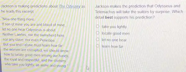 Jackson is making predictions about The Odyssey as
he reads this excerpt
"Now one thing more
If son of mine you are and blood of mine.
let no one hear Odysseus is about
Neither Laertes, nor the swineherd here.
nor any slave, nor even Penelope
But you and I alone must learn how far
the women are corrupted we should know
how to locate good men among our hands,
the loyal and respectful and the shirkers
who take you lightly.as alone and young
Jackson makes the prediction that Odysseus and
Telemachus will take the suitors by surprise. Which
detail best supports his prediction?
take you lightly
locate good men
let no one hear
learn how far