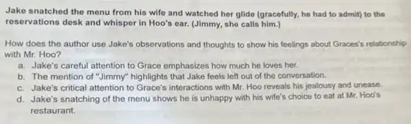 Jake snatched the menu from his wife and watched her glide (gracefully he had to admit)to the
reservations desk and whisper in Hoo's ear.(Jimmy, she calls him
How does the author use Jake's observations and thoughts to show his feelings about Graces's relationship
with Mr. Hoo?
a. Jake's careful attention to Grace emphasizes how much he loves her.
b. The mention of "Jimmy" highlights that Jake feels left out of the conversation.
c. Jake's critical attention to Grace's interactions with Mr. Hoo reveals his jealousy and unease.
d. Jake's snatching of the menu shows he is unhappy with his wife's choice to eat at Mr. Hoo's
restaurant.