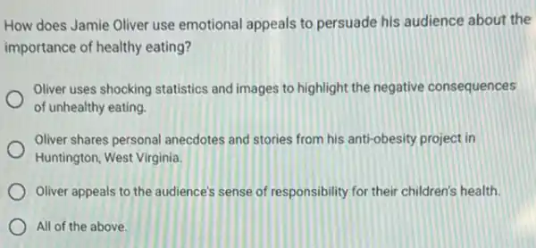 How does Jamie Oliver use emotional appeals to persuade his audience about the
importance of healthy eating?
Oliver uses shocking statistics and images to highlight the negative consequences
of unhealthy eating.
Oliver shares personal anecdotes and stories from his anti-obesity project in
Huntington, West Virginia.
Oliver appeals to the audience's sense of responsibility for their children's health.
All of the above.