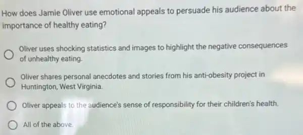 How does Jamie Oliver use emotional appeals to persuade his audience about the
importance of healthy eating?
Oliver uses shocking statistics and images to highlight the negative consequences
of unhealthy eating.
Oliver shares personal anecdotes and stories from his anti-obesity project in
Huntington, West Virginia
Oliver appeals to the audience's sense of responsibility for their children's health.
All of the above