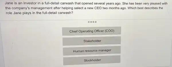 Jane is an investor in a full-detail carwash that opened several years ago. She has been very pleased with
the company's management after helping select a new CEO two months ago Which best describes the
role Jane plays in the full-detail carwash?
0000
Chief Operating Officer (COO)
Stakeholder
Human resource manager
Stockholder