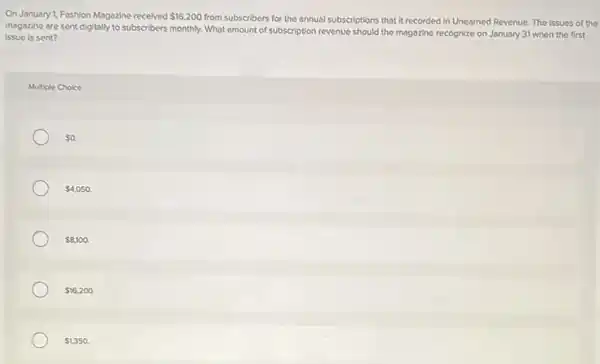 On January 1, Fashion Magazine received 16,200 from subscribers for the annual subscriptions that it recorded in Unearned Revenue The issues of the
issue is sent?
magazine are sent digitally to subscribers monthly. What amount of subscription revenue should the magazine recognize on January 31 when the first
Multiple Choice
 0.
 4,050.
 8,100.
 16,200.
 1,350.
