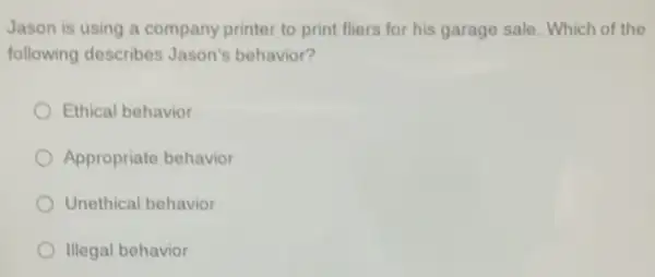 Jason is using a company printer to print fliers for his garage sale. Which of the
following describes Jason's behavior?
Ethical behavior
Appropriate behavior
Unethical behavior
Illegal behavior