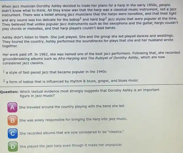 When jazz musician Dorothy Ashby decided to trade her piano for a harp in the early 1950s, people
didn't know what to think. All they knew was that the harp was a classical music instrument, not a jazz
instrument. There was a belief among jazz musicians that the harps were novelties, and that their light
and airy sound was too delicate for the bebop^1 and hard bop^2 jazz styles that were popular at the time.
They believed that unlike popular jazz instruments such as the saxophone and the guitar, harps couldn't
play chords or melodies , and that harp players couldn't lead bands.
Ashby didn't listen to them. She just played.She and the group she led played dances and weddings.
They toured the country.Ashby performed the soundtracks for plays that she and her husband wrote
together.
Her work paid off.In 1962, she was named one of the best jazz performers.Following that, she recorded
groundbreaking albums such as Afro-Harping and The Rubiyat of Dorothy Ashby, which are now
considered jazz classics.
1 a style of fast-paced jazz that became popular in the 1940s
2 a form of bebop that is influenced by rhythm & blues, gospel and blues music
Question: Which textual evidence most strongly suggests that Dorothy Ashby is an important
figure in jazz music?
A She traveled around the country playing with the band she led.
She was solely responsible for bringing the harp into jazz music.
C She recorded albums that are now considered to be "classics."
She played the jazz harp even though it made her unpopular.