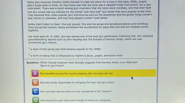 When jazz musician Dorothy Ashby decided to trade her plano for a harp in the early 1950s people
didn't know what to think. All they knew was that the harp was a classical music Instrument, not a jozz
Instrument. There was a belief among jozz musicians that the harps were novelties, and that their light
and alry sound was too delicate for the bebop' and hard bop^2 jozz styles that were popular at the time.
They believed that unlike popular jazz Instruments such as the saxophone and the guitar, harps couldn't
play chords or melodies,and that harp players couldn't lead bands.
Ashby didn't listen to them. She just played. She and the group she led played dances and weddings.
They toured the country.Ashby performed the soundtracks for plays that she and her husband wrote
together.
Her work pald off.In 1962, she was named one of the best jazz performers. Following that, she recorded
groundbreaking albums such as Afro-Harping and The Rublyat of Dorothy Ashby,which are now
considered jazz classics.
I a style of fast-pacec jazz that became popular in the 1940s
2 a form of bebop that is influenced by rhythm & blues, gospel and blues music
Question: Which textual evidence most strongly suggests that Dorothy Ashby is an important
figure in jozz music?
A She traveled around the country playing with the band she led.
B She was solely responsible for bringing the harp Into jazz music.
C She recorded albums that are now considered to be "classics."
D She played the jazz harp even though it made her unpopular.