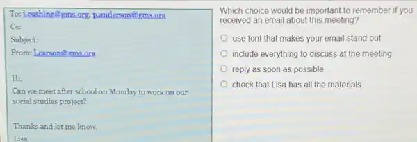 To: j.cushing@gms.org p.anderson@gms.org
Cc:
Subject:
From: Learson@gms.org
Hi,
Can we meet after school on Monday to work on our
social studies project?
Thanks and let me know,
Lisa
Which choice would be important to remember if you
received an email about this meeting?
use font that makes your email stand out
include everything to discuss at the meeting
reply as soon as possible
check that Lisa has all the materials