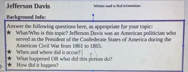 Jefferson Davis
Background Info:
Answer the following questions here, as appropriate for your topic:
7. What/Who is this topic? Jefferson Davis was an American politician who
served as the President of the Confederate States of America during the
American Civil War from 1861 to 1865.
When and where did it occur?
What happened OR what did this person do?
How did it happen?
Website used to find information: