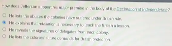 How does Jefferson support his major premise in the body of the Declaration of Independence?
He lists the abuses the colonies have suffered under British rule.
A
He explains that retaliation is necessary to teach the British a lesson.
He reveals the signatures of delegates from each colony
He lists the colonies future demands for British protection.