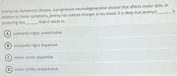 Jeremy has Parkinson's disease a progressive neurodegenerative disease that affects motor skills. In
addition to motor symptoms Jeremy has noticed changes in his mood. It is likely that Jeremy's
__ is
producing less __ than it needs to.
A substantia nigra; acetylcholine
B substantia nigra; dopamine
C motor cortex; dopamine
D motor cortex; acetylcholine