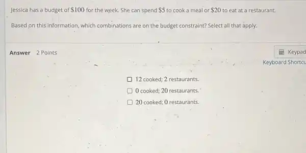 Jessica has a budget of 100 for the week. She can spend 5 to cook a meal or 20 to eat at a restaurant.
Based on this information which combinations are on the budget constraint? Select all that apply.
D 12 cooked; 2 restaurants.
0 cooked; 20 restaurants.
20 cooked; 0 restaurants.
Answer 2 Points