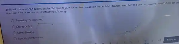 John and Jane signed a contract for the sale of John's car.Jane breached the contract so John sued her.The court is requiring Jane to fulfill the on
contract. This is known as which of the following?
Revoking the contract
Common law
Consideration
Specific performance