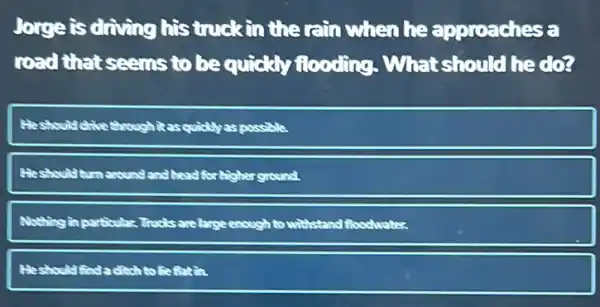 Jorge is driving his truck in the rain when he approaches a
road that seems to be quickly flooding What should he dog
He should drive through Resquidiyas possible
He should turn around and head for higher ground
Nothing in particular Trucks are large enough to withstand
Heshould finda in