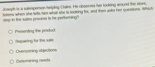 Joseph is a salesperson helping Claire. He observes her looking around the store,
listens when she tells him what she is looking for, and then asks her questions. Which
step in the sales process is he performing?
Presenting the product
Repairing for the sale
Overcoming objections
Determining needs