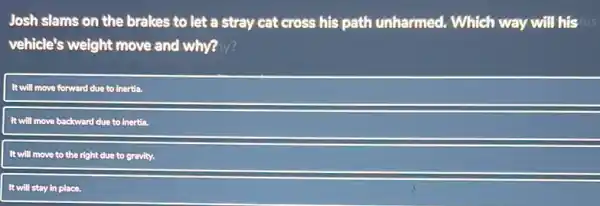 Josh slams on the brakes to let a stray cat cross his path unharmed. Which way will his his
vehicle's weight move and why? hy?
It will move forward due to inertia.
It will move backward due to inertia.
will move to the right due to gravity.
It will stay in place.